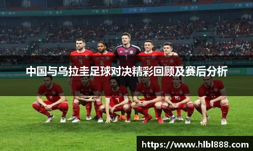 中国与乌拉圭足球对决精彩回顾及赛后分析
